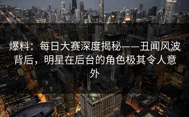 爆料：每日大赛深度揭秘——丑闻风波背后，明星在后台的角色极其令人意外