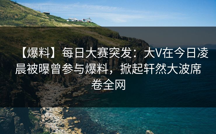 【爆料】每日大赛突发：大V在今日凌晨被曝曾参与爆料，掀起轩然大波席卷全网