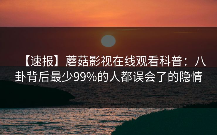 【速报】蘑菇影视在线观看科普：八卦背后最少99%的人都误会了的隐情