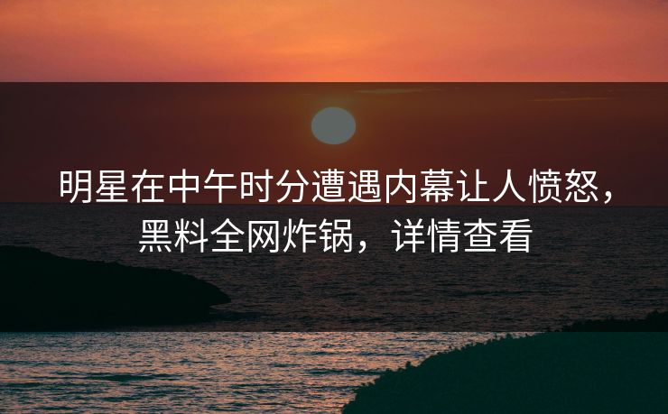 明星在中午时分遭遇内幕让人愤怒，黑料全网炸锅，详情查看