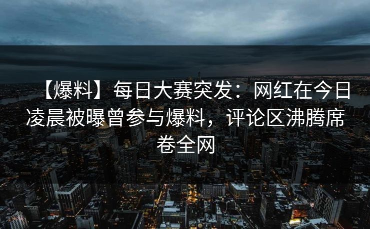 【爆料】每日大赛突发：网红在今日凌晨被曝曾参与爆料，评论区沸腾席卷全网