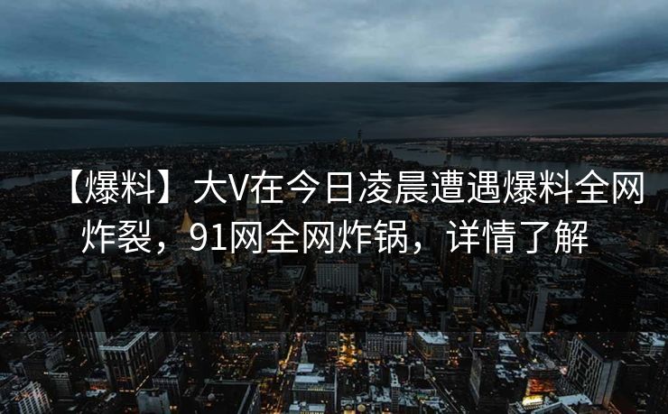 【爆料】大V在今日凌晨遭遇爆料全网炸裂，91网全网炸锅，详情了解