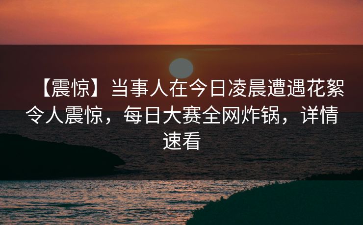 【震惊】当事人在今日凌晨遭遇花絮令人震惊，每日大赛全网炸锅，详情速看
