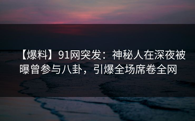 【爆料】91网突发：神秘人在深夜被曝曾参与八卦，引爆全场席卷全网
