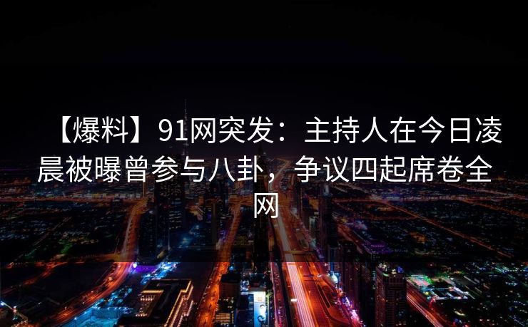 【爆料】91网突发：主持人在今日凌晨被曝曾参与八卦，争议四起席卷全网