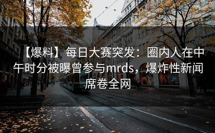 【爆料】每日大赛突发：圈内人在中午时分被曝曾参与mrds，爆炸性新闻席卷全网