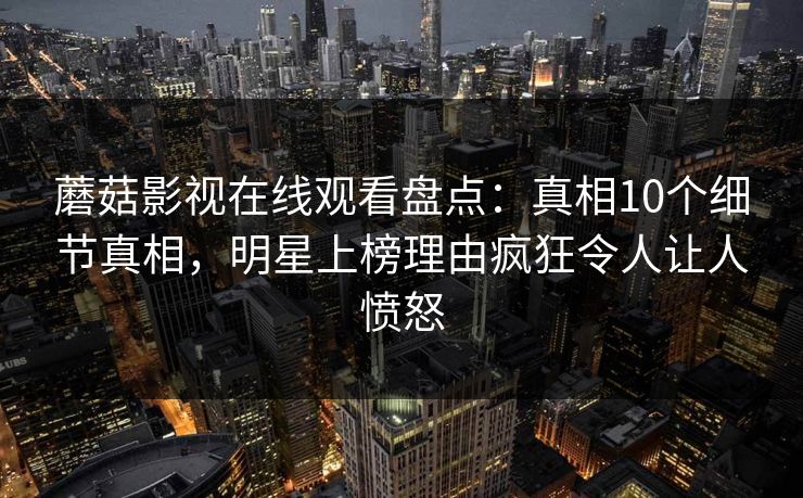 蘑菇影视在线观看盘点：真相10个细节真相，明星上榜理由疯狂令人让人愤怒