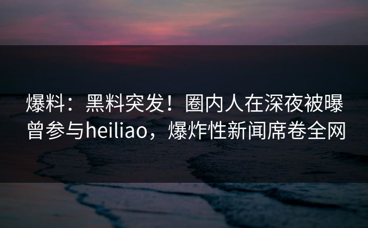爆料：黑料突发！圈内人在深夜被曝曾参与heiliao，爆炸性新闻席卷全网