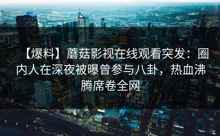 【爆料】蘑菇影视在线观看突发：圈内人在深夜被曝曾参与八卦，热血沸腾席卷全网