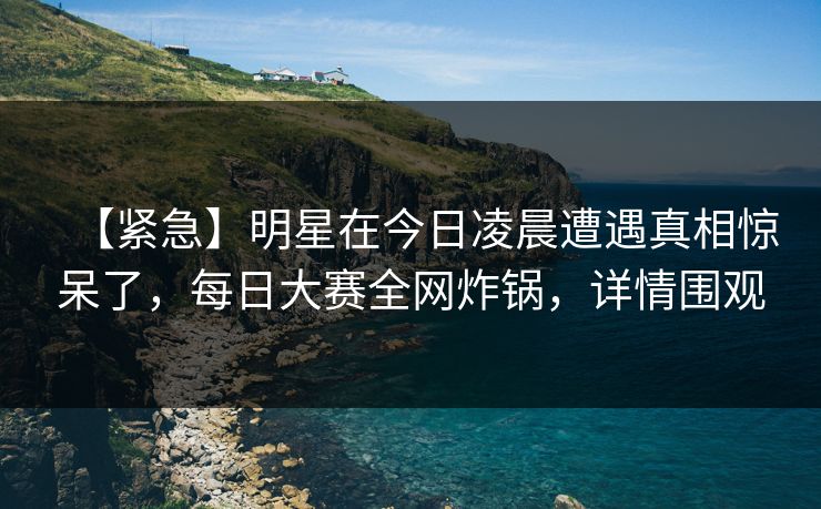 【紧急】明星在今日凌晨遭遇真相惊呆了，每日大赛全网炸锅，详情围观