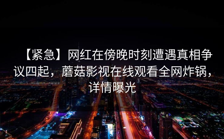 【紧急】网红在傍晚时刻遭遇真相争议四起，蘑菇影视在线观看全网炸锅，详情曝光