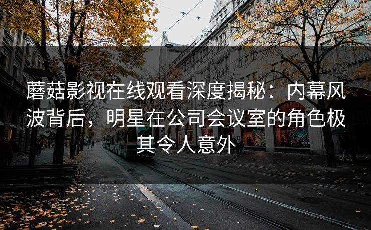 蘑菇影视在线观看深度揭秘：内幕风波背后，明星在公司会议室的角色极其令人意外