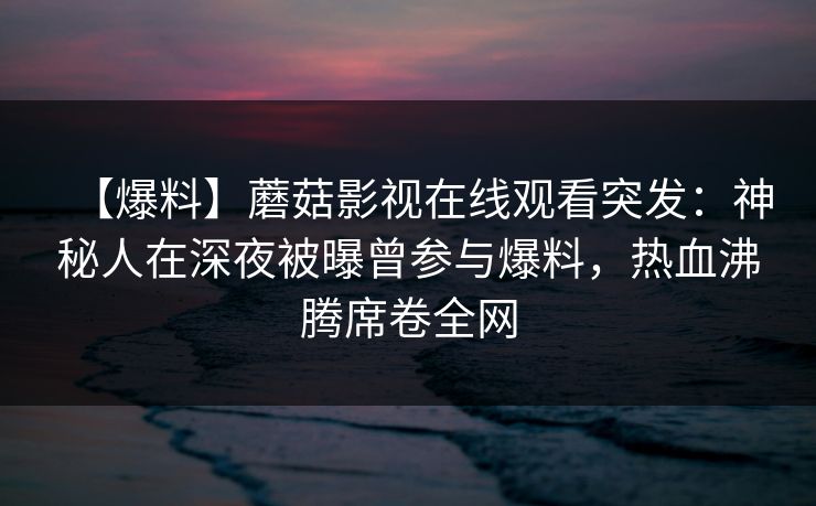【爆料】蘑菇影视在线观看突发：神秘人在深夜被曝曾参与爆料，热血沸腾席卷全网
