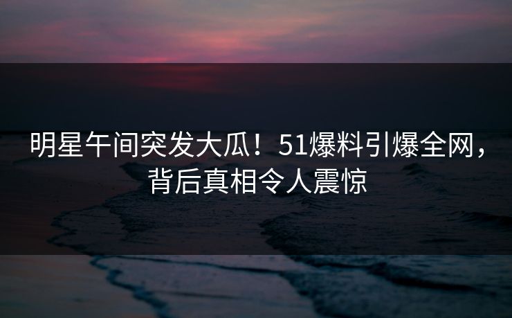 明星午间突发大瓜！51爆料引爆全网，背后真相令人震惊