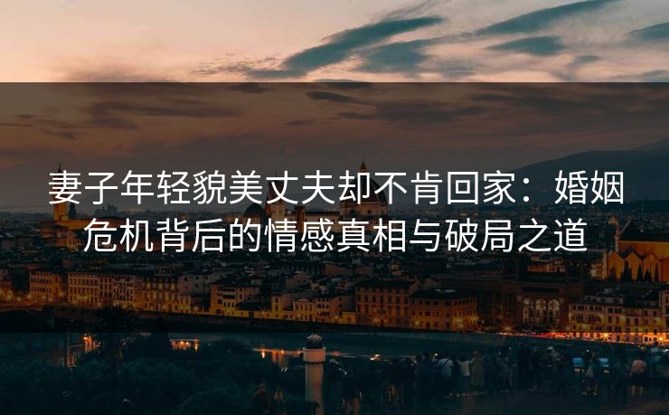 妻子年轻貌美丈夫却不肯回家：婚姻危机背后的情感真相与破局之道