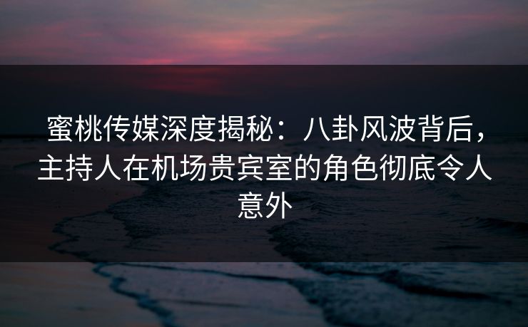 蜜桃传媒深度揭秘：八卦风波背后，主持人在机场贵宾室的角色彻底令人意外