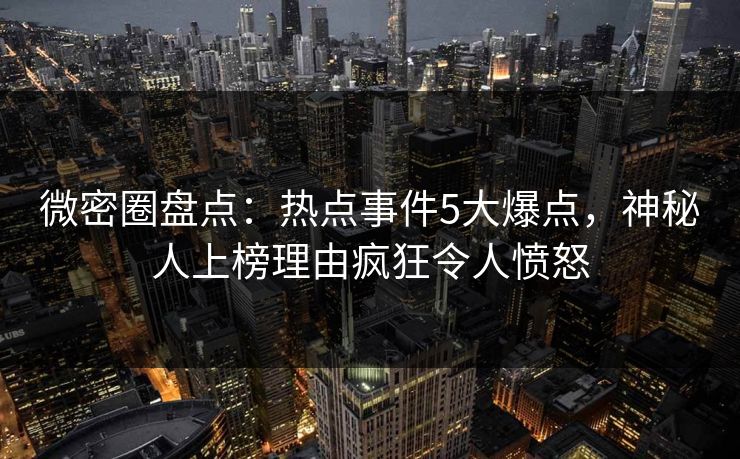 微密圈盘点：热点事件5大爆点，神秘人上榜理由疯狂令人愤怒
