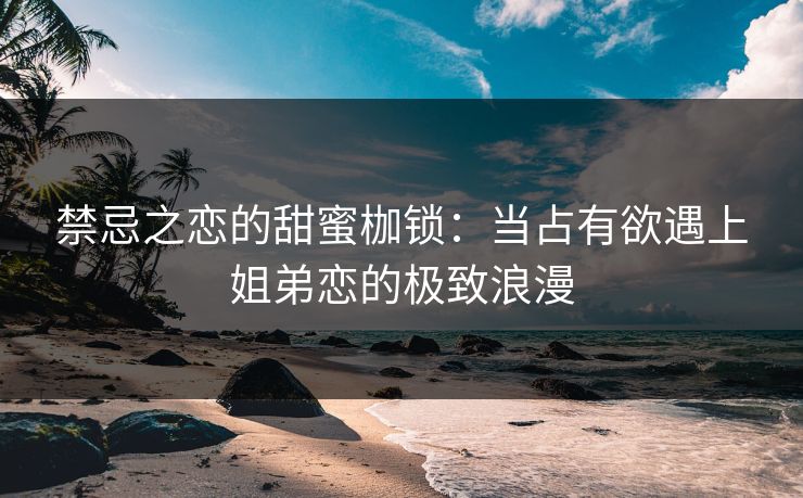 禁忌之恋的甜蜜枷锁：当占有欲遇上姐弟恋的极致浪漫