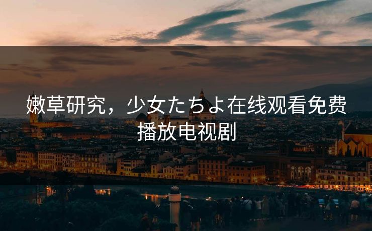 嫩草研究,少女たちよ在线观看免费播放电视剧 嫩草研究,少女たちよ在线观看免费播放电视剧