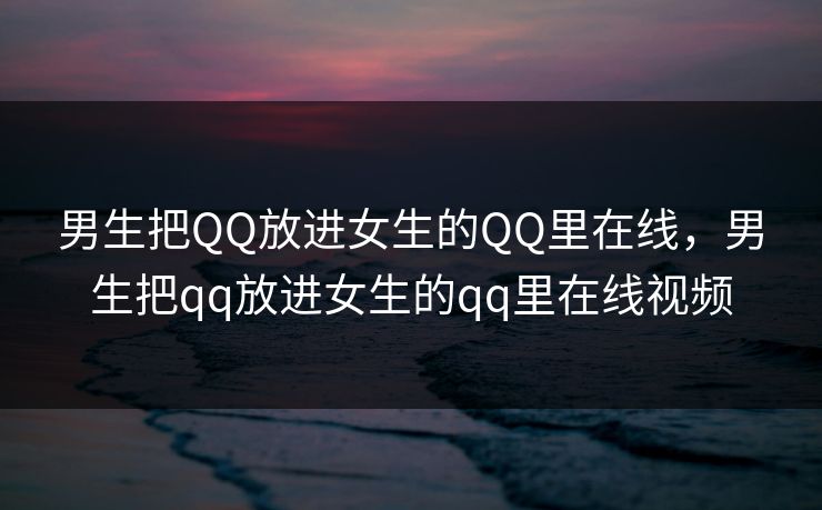 男生把QQ放进女生的QQ里在线,男生把qq放进女生的qq里在线视频 男生把QQ放进女生的QQ里在线,男生把qq放进女生的qq里在线视频