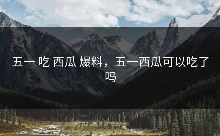 五一 吃 西瓜 爆料，五一西瓜可以吃了吗