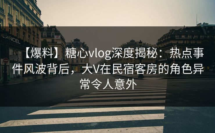 【爆料】糖心vlog深度揭秘：热点事件风波背后，大V在民宿客房的角色异常令人意外