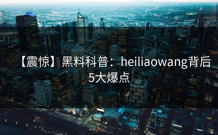 【震惊】黑料科普：heiliaowang背后5大爆点