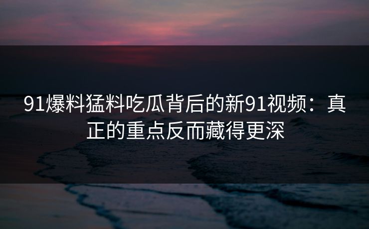 91爆料猛料吃瓜背后的新91视频:真正的重点反而藏得更深 91爆料猛料吃瓜背后的新91视频:真正的重点反而藏得更深
