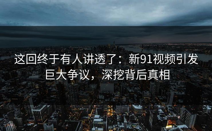 这回终于有人讲透了：新91视频引发巨大争议，深挖背后真相